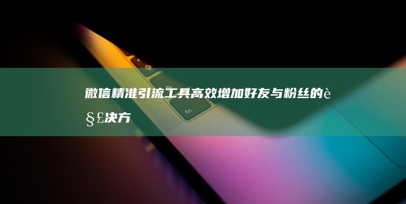 微信精准引流工具：高效增加好友与粉丝的解决方案